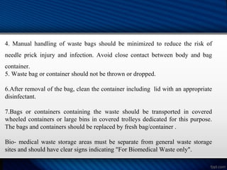 4. Manual handling of waste bags should be minimized to reduce the risk of
needle prick injury and infection. Avoid close contact between body and bag
container.
5. Waste bag or container should not be thrown or dropped.
6.After removal of the bag, clean the container including lid with an appropriate
disinfectant.
7.Bags or containers containing the waste should be transported in covered
wheeled containers or large bins in covered trolleys dedicated for this purpose.
The bags and containers should be replaced by fresh bag/container .
Bio- medical waste storage areas must be separate from general waste storage
sites and should have clear signs indicating "For Biomedical Waste only".
 