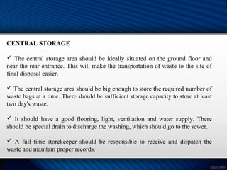CENTRAL STORAGE
 The central storage area should be ideally situated on the ground floor and
near the rear entrance. This will make the transportation of waste to the site of
final disposal easier.
 The central storage area should be big enough to store the required number of
waste bags at a time. There should be sufficient storage capacity to store at least
two day's waste.
 It should have a good flooring, light, ventilation and water supply. There
should be special drain to discharge the washing, which should go to the sewer.
 A full time storekeeper should be responsible to receive and dispatch the
waste and maintain proper records.
 