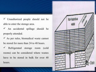  Unauthorized people should not be
able to enter the storage area.
 An accidental spillage should be
properly attended.
 As per rules, biomedical waste cannot
be stored for more than 24 to 48 hours.
 Refrigerated storage room (cold
rooms) can be considered where wastes
have to be stored in bulk for over 48
hours.
 
