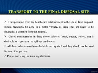 TRANSPORT TO THE FINAL DISPOSAL SITE
 Transportation from the health care establishment to the site of final disposal
should preferably be done in a motor vehicle, as these sites are likely to be
situated at a distance from the hospital.
 Closed transportation in these motor vehicles (truck, tractor, trolley, etc) is
desirable as it prevents the spillage on the way.
 All these vehicle must have the biohazard symbol and they should not be used
for any other purpose.
 Proper servicing is a must regular basis.
 