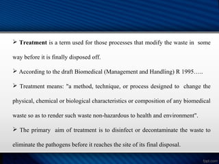  Treatment is a term used for those processes that modify the waste in some
way before it is finally disposed off.
 According to the draft Biomedical (Management and Handling) R 1995…..
 Treatment means: "a method, technique, or process designed to change the
physical, chemical or biological characteristics or composition of any biomedical
waste so as to render such waste non-hazardous to health and environment".
 The primary aim of treatment is to disinfect or decontaminate the waste to
eliminate the pathogens before it reaches the site of its final disposal.

 