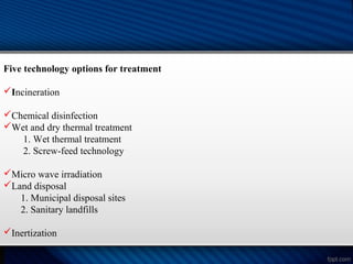 Five technology options for treatment
Incineration
Chemical disinfection
Wet and dry thermal treatment
1. Wet thermal treatment
2. Screw-feed technology
Micro wave irradiation
Land disposal
1. Municipal disposal sites
2. Sanitary landfills
Inertization
 