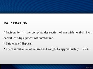 INCINERATION
 Incineration is the complete destruction of materials to their inert
constituents by a process of combustion.
 Safe way of disposal
 There is reduction of volume and weight by approximately--- 95%
 
