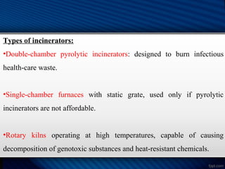 Types of incinerators:
•Double-chamber pyrolytic incinerators: designed to burn infectious
health-care waste.
•Single-chamber furnaces with static grate, used only if pyrolytic
incinerators are not affordable.
•Rotary kilns operating at high temperatures, capable of causing
decomposition of genotoxic substances and heat-resistant chemicals.
 