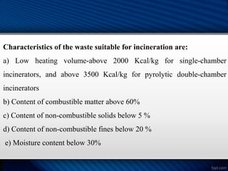Characteristics of the waste suitable for incineration are:
a) Low heating volume-above 2000 Kcal/kg for single-chamber
incinerators, and above 3500 Kcal/kg for pyrolytic double-chamber
incinerators
b) Content of combustible matter above 60%
c) Content of non-combustible solids below 5 %
d) Content of non-combustible fines below 20 %
e) Moisture content below 30%
 