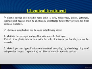 Chemical treatment
 Plastic, rubber and metallic items (like IV sets, blood bags, gloves, catheters,
syringes and needles must be chemically disinfected before they are sent for final
disposal (landfill).
 Chemical disinfection can be done in following steps:
1. Mutilate the syringes and needles with a needle destroyer.
Cut all other plastic/rubber item with the help of scissors (so that they cannot be
reused),
2. Make 1 per cent hypochlorite solution (fresh everyday) by dissolving 10 gms of
this powder (approx 2 spoonfuls) in 1 litre of water in a plastic bucket.
 