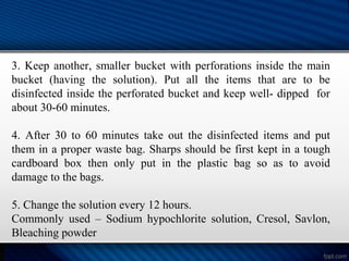 3. Keep another, smaller bucket with perforations inside the main
bucket (having the solution). Put all the items that are to be
disinfected inside the perforated bucket and keep well- dipped for
about 30-60 minutes.
4. After 30 to 60 minutes take out the disinfected items and put
them in a proper waste bag. Sharps should be first kept in a tough
cardboard box then only put in the plastic bag so as to avoid
damage to the bags.
5. Change the solution every 12 hours.
Commonly used – Sodium hypochlorite solution, Cresol, Savlon,
Bleaching powder
 