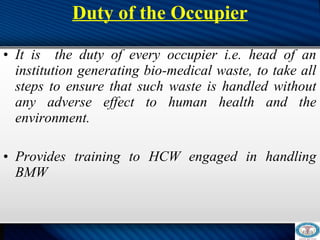 Duty of the Occupier
 
• It is the duty of every occupier i.e. head of an
institution generating bio-medical waste, to take all
steps to ensure that such waste is handled without
any adverse effect to human health and the
environment.
• Provides training to HCW engaged in handling
BMW
 