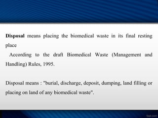 Disposal means placing the biomedical waste in its final resting
place
According to the draft Biomedical Waste (Management and
Handling) Rules, 1995.
Disposal means : "burial, discharge, deposit, dumping, land filling or
placing on land of any biomedical waste".
 