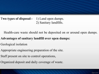 Two types of disposal:- 1) Land open dumps.
2) Sanitary landfills.
Health-care waste should not be deposited on or around open dumps.
Advantages of sanitary landfill over open dumps:
Geological isolation
Appropriate engineering preparation of the site.
Staff present on site to control operations,
Organized deposit and daily coverage of waste.
 