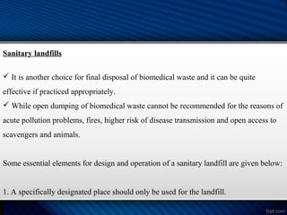 Sanitary landfills
 It is another choice for final disposal of biomedical waste and it can be quite
effective if practiced appropriately.
 While open dumping of biomedical waste cannot be recommended for the reasons of
acute pollution problems, fires, higher risk of disease transmission and open access to
scavengers and animals.
Some essential elements for design and operation of a sanitary landfill are given below:
1. A specifically designated place should only be used for the landfill.
 