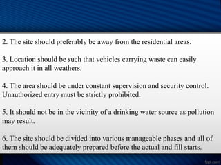 2. The site should preferably be away from the residential areas.
3. Location should be such that vehicles carrying waste can easily
approach it in all weathers.
4. The area should be under constant supervision and security control.
Unauthorized entry must be strictly prohibited.
5. It should not be in the vicinity of a drinking water source as pollution
may result.
6. The site should be divided into various manageable phases and all of
them should be adequately prepared before the actual and fill starts.
 