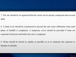 7. The site should be so organized that the waste can be spread, compacted and covered
daily.
8. A final cover should be constructed to prevent the rain water infiltration when each
phase of landfill is completed. A temporary cover should be provided if rains are
expected in between and before the site is completed.
9. Waste should be buried as rapidly as possible so as to minimize the exposure to
humans or animals.
 