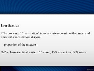 Inertization
•The process of “Inertization” involves mixing waste with cement and
other substances before disposal.
proportion of the mixture :
•65% pharmaceutical waste, 15 % lime, 15% cement and 5 % water.
 