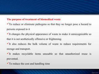 The purpose of treatment of biomedical waste
To reduce or eliminate pathogens so that they no longer pose a hazard to
persons exposed to it
It changes the physical appearance of waste to make it unrecognizable so
that it is not aesthetically offensive or frightening.
It also reduces the bulk volume of waste to reduce requirements for
storage and transport.
It makes recyclable items unusable so that unauthorized reuse is
prevented.
To reduce the cost and handling time
 
