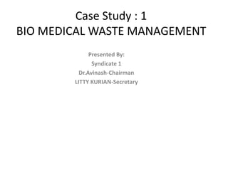 Case Study : 1
BIO MEDICAL WASTE MANAGEMENT
Presented By:
Syndicate 1
Dr.Avinash-Chairman
LITTY KURIAN-Secretary
 