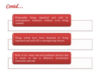 Contd…
Disposable being repacked and sold by
unscrupulous elements without even being
washed.
Drugs which have been disposed of, being
repacked and sold off to unsuspecting buyers.
Risk of air, water and soil pollution directly due
to waste, or due to defective incineration
emissions and ash.
 