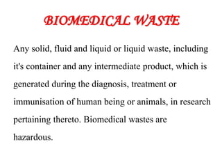 BIOMEDICAL WASTE
Any solid, fluid and liquid or liquid waste, including
it's container and any intermediate product, which is
generated during the diagnosis, treatment or
immunisation of human being or animals, in research
pertaining thereto. Biomedical wastes are
hazardous.
 
