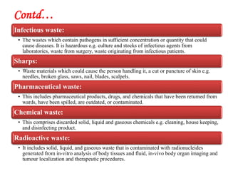 Contd…
Infectious waste:
• The wastes which contain pathogens in sufficient concentration or quantity that could
cause diseases. It is hazardous e.g. culture and stocks of infectious agents from
laboratories, waste from surgery, waste originating from infectious patients.
Sharps:
• Waste materials which could cause the person handling it, a cut or puncture of skin e.g.
needles, broken glass, saws, nail, blades, scalpels.
Pharmaceutical waste:
• This includes pharmaceutical products, drugs, and chemicals that have been returned from
wards, have been spilled, are outdated, or contaminated.
Chemical waste:
• This comprises discarded solid, liquid and gaseous chemicals e.g. cleaning, house keeping,
and disinfecting product.
Radioactive waste:
• It includes solid, liquid, and gaseous waste that is contaminated with radionucleides
generated from in-vitro analysis of body tissues and fluid, in-vivo body organ imaging and
tumour localization and therapeutic procedures.
 