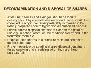 DECONTAMINATION AND DISPOSAL OF SHARPS
 After use, needles and syringes should be locally
destroyed/ cut by a needle destroyer and these should be
collected in a rigid container preferably immersed in1%
freshly prepared sodium hypochlorite solution till disposal.
 Locate sharps disposal containers close to the point of
use e.g. in patient room, on the medicine trolley and in the
treatment room etc.
 Dispose used sharps in a puncture resistant container
into the blue bag.
 Prevent overflow by sending sharps disposal containers
for autoclaving and shredding when they are three
quarters full.
18
 