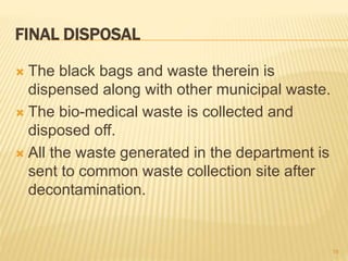 FINAL DISPOSAL
 The black bags and waste therein is
dispensed along with other municipal waste.
 The bio-medical waste is collected and
disposed off.
 All the waste generated in the department is
sent to common waste collection site after
decontamination.
19
 
