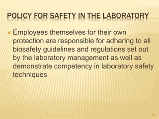 POLICY FOR SAFETY IN THE LABORATORY
 Employees themselves for their own
protection are responsible for adhering to all
biosafety guidelines and regulations set out
by the laboratory management as well as
demonstrate competency in laboratory safety
techniques
20
 