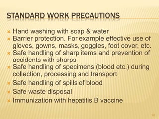 STANDARD WORK PRECAUTIONS
 Hand washing with soap & water
 Barrier protection. For example effective use of
gloves, gowns, masks, goggles, foot cover, etc.
 Safe handling of sharp items and prevention of
accidents with sharps
 Safe handling of specimens (blood etc.) during
collection, processing and transport
 Safe handling of spills of blood
 Safe waste disposal
 Immunization with hepatitis B vaccine
22
 