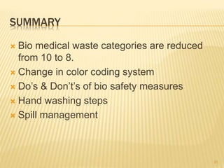 SUMMARY
 Bio medical waste categories are reduced
from 10 to 8.
 Change in color coding system
 Do’s & Don’t’s of bio safety measures
 Hand washing steps
 Spill management
31
 