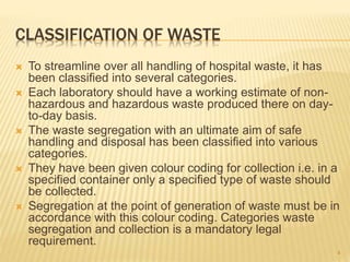 CLASSIFICATION OF WASTE
 To streamline over all handling of hospital waste, it has
been classified into several categories.
 Each laboratory should have a working estimate of non-
hazardous and hazardous waste produced there on day-
to-day basis.
 The waste segregation with an ultimate aim of safe
handling and disposal has been classified into various
categories.
 They have been given colour coding for collection i.e. in a
specified container only a specified type of waste should
be collected.
 Segregation at the point of generation of waste must be in
accordance with this colour coding. Categories waste
segregation and collection is a mandatory legal
requirement.
4
 