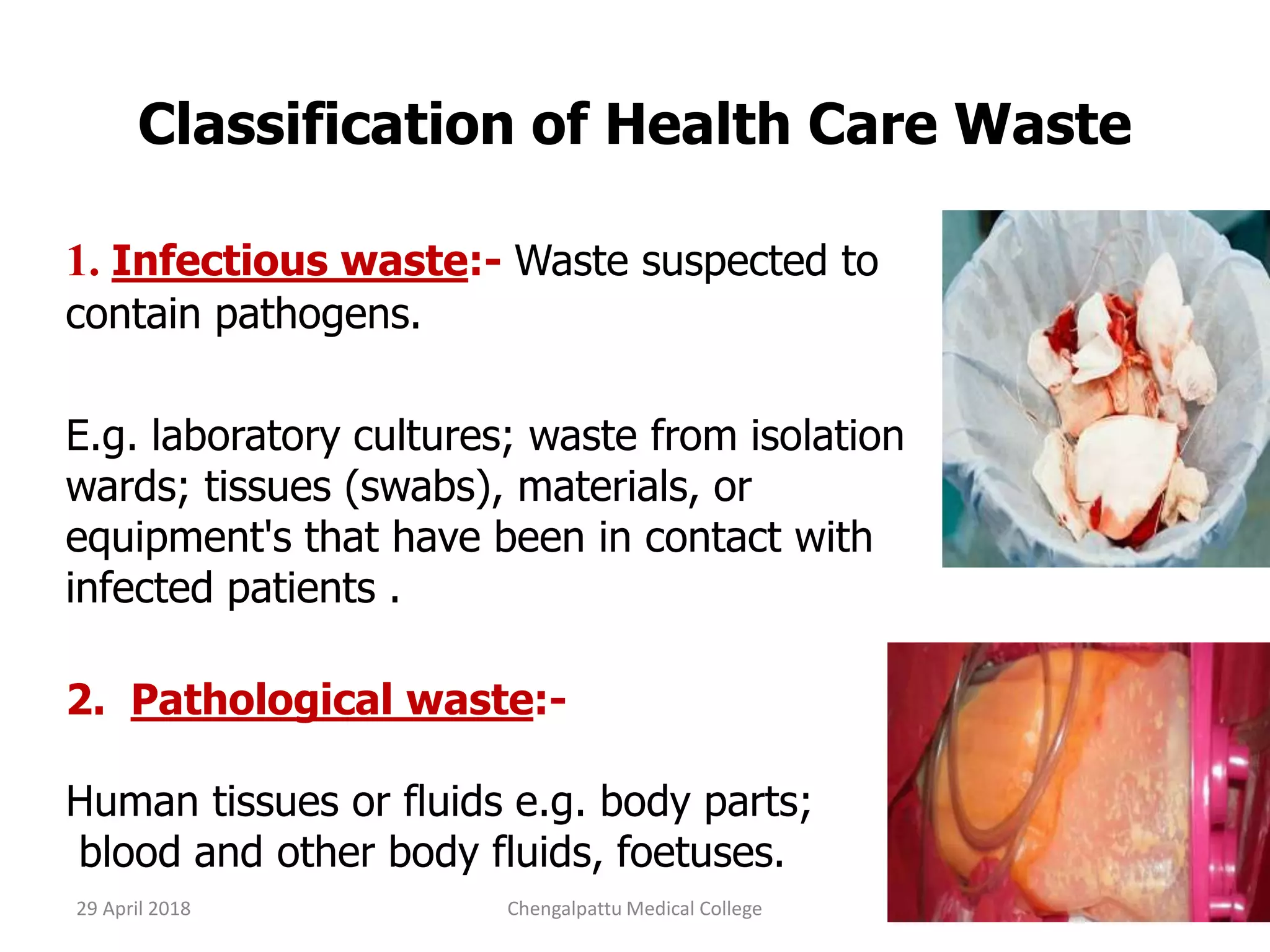 Classification of Health Care Waste
1. Infectious waste:- Waste suspected to
contain pathogens.
E.g. laboratory cultures; waste from isolation
wards; tissues (swabs), materials, or
equipment's that have been in contact with
infected patients .
2. Pathological waste:-
Human tissues or fluids e.g. body parts;
blood and other body fluids, foetuses.
29 April 2018 10Chengalpattu Medical College
 