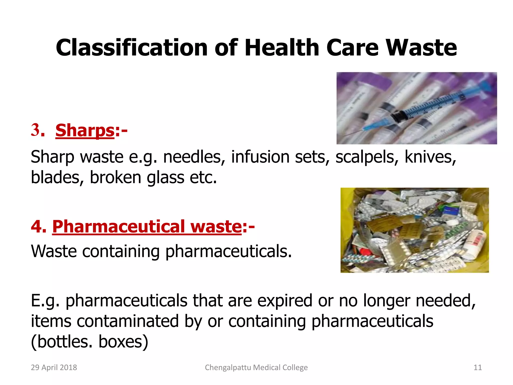 Classification of Health Care Waste
3. Sharps:-
Sharp waste e.g. needles, infusion sets, scalpels, knives,
blades, broken glass etc.
4. Pharmaceutical waste:-
Waste containing pharmaceuticals.
E.g. pharmaceuticals that are expired or no longer needed,
items contaminated by or containing pharmaceuticals
(bottles. boxes)
29 April 2018 11Chengalpattu Medical College
 