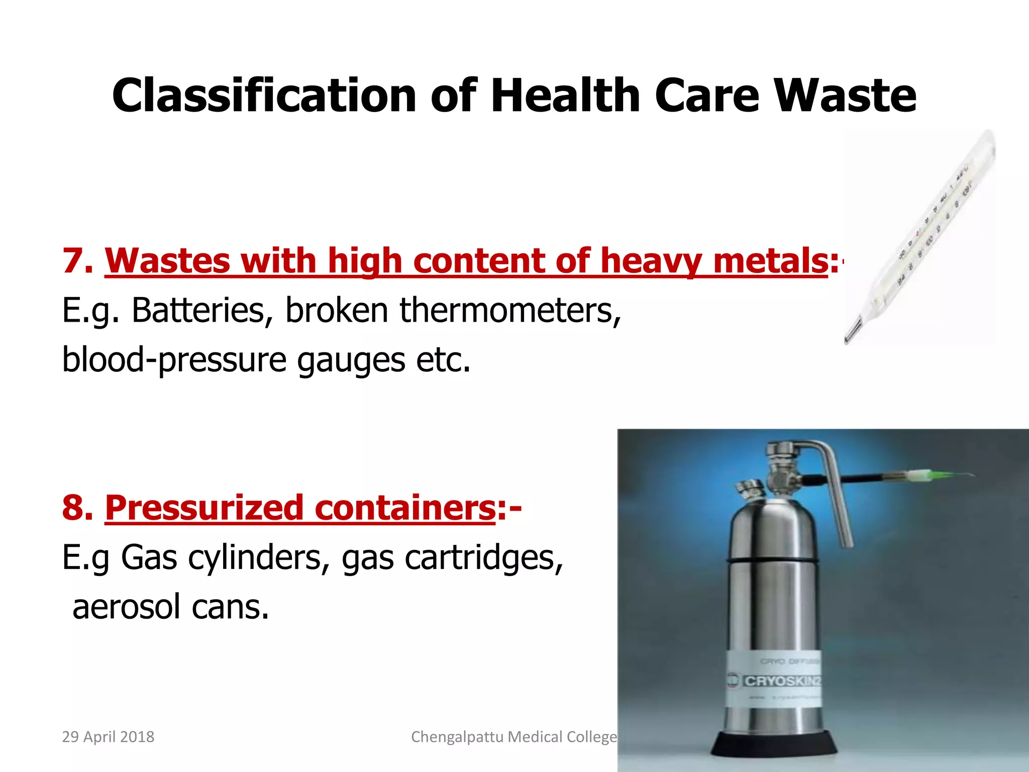 Classification of Health Care Waste
7. Wastes with high content of heavy metals:-
E.g. Batteries, broken thermometers,
blood-pressure gauges etc.
8. Pressurized containers:-
E.g Gas cylinders, gas cartridges,
aerosol cans.
29 April 2018 13Chengalpattu Medical College
 