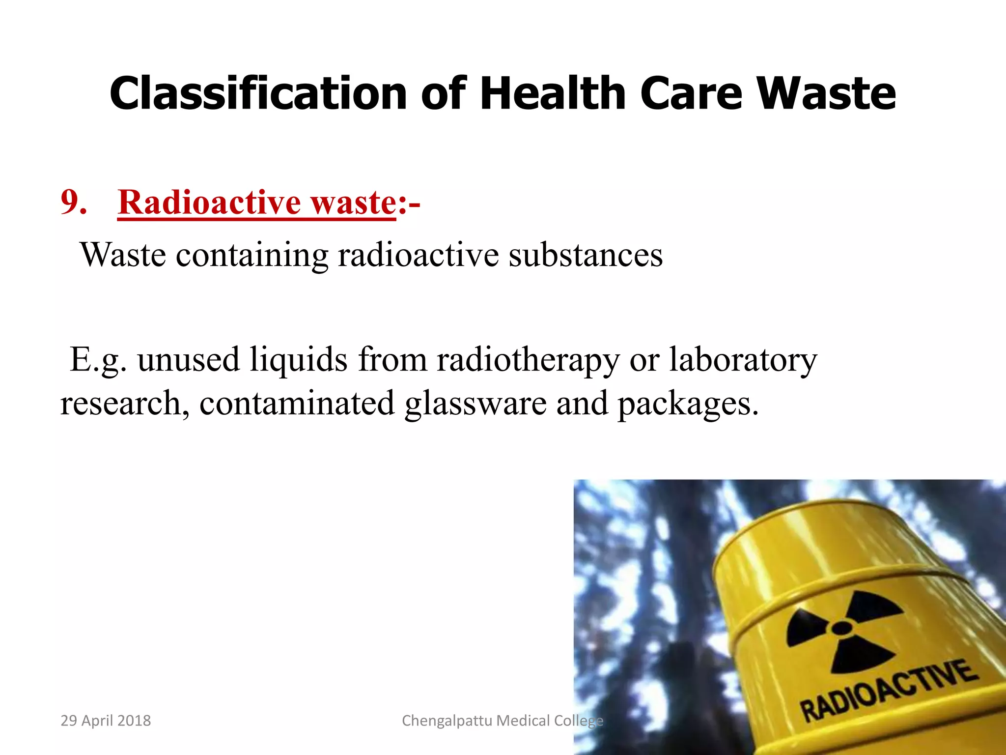 Classification of Health Care Waste
9. Radioactive waste:-
Waste containing radioactive substances
E.g. unused liquids from radiotherapy or laboratory
research, contaminated glassware and packages.
29 April 2018 14Chengalpattu Medical College
 