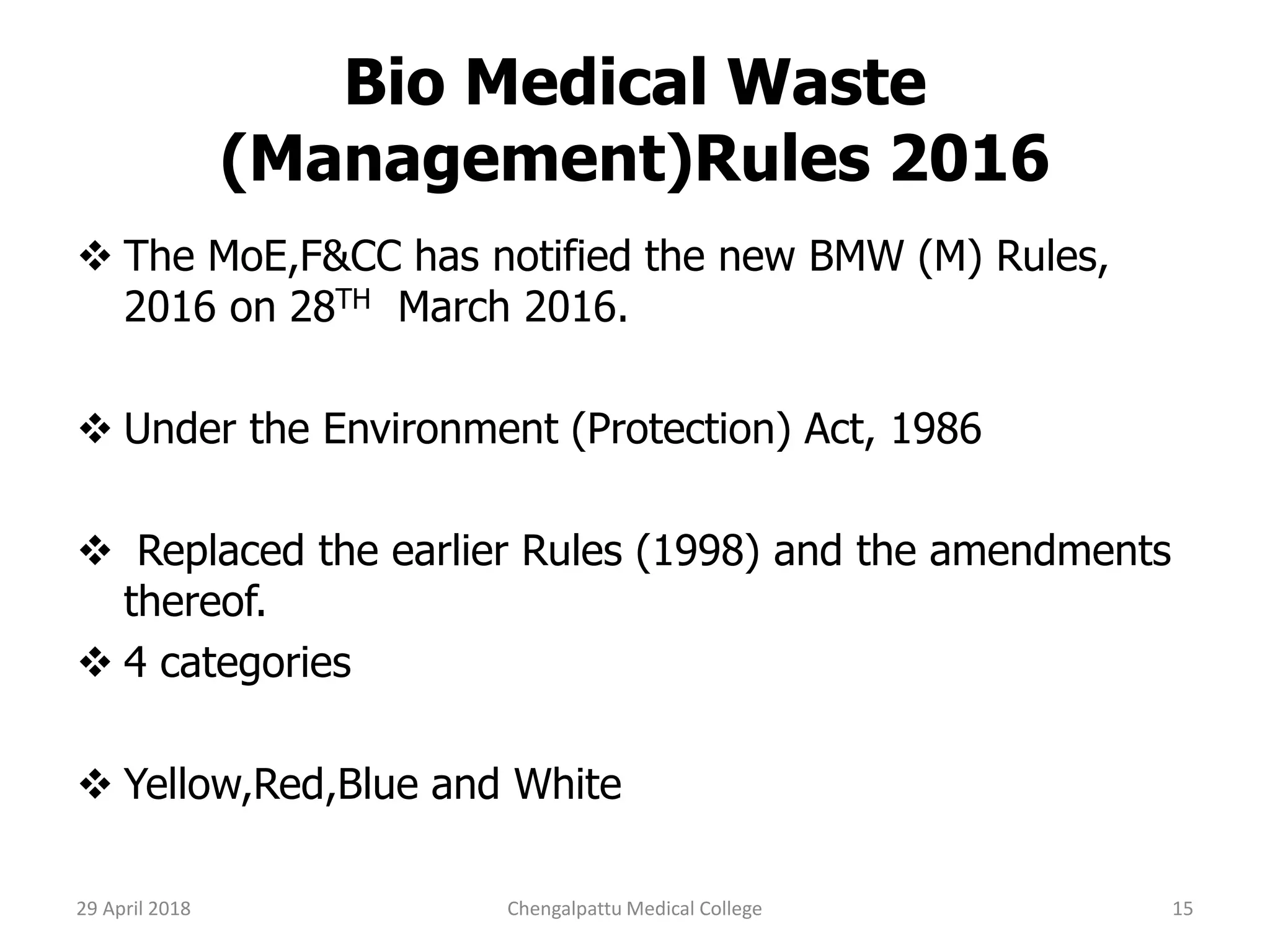 Bio Medical Waste
(Management)Rules 2016
 The MoE,F&CC has notified the new BMW (M) Rules,
2016 on 28TH March 2016.
 Under the Environment (Protection) Act, 1986
 Replaced the earlier Rules (1998) and the amendments
thereof.
 4 categories
 Yellow,Red,Blue and White
29 April 2018 15Chengalpattu Medical College
 