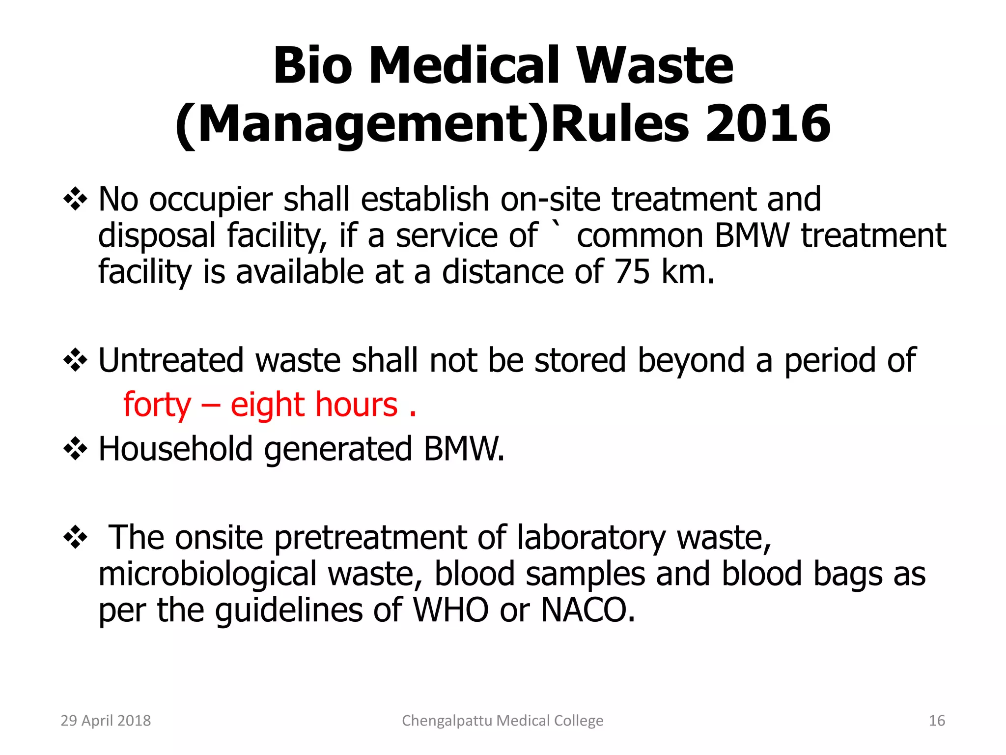 Bio Medical Waste
(Management)Rules 2016
 No occupier shall establish on-site treatment and
disposal facility, if a service of ` common BMW treatment
facility is available at a distance of 75 km.
 Untreated waste shall not be stored beyond a period of
forty – eight hours .
 Household generated BMW.
 The onsite pretreatment of laboratory waste,
microbiological waste, blood samples and blood bags as
per the guidelines of WHO or NACO.
29 April 2018 16Chengalpattu Medical College
 