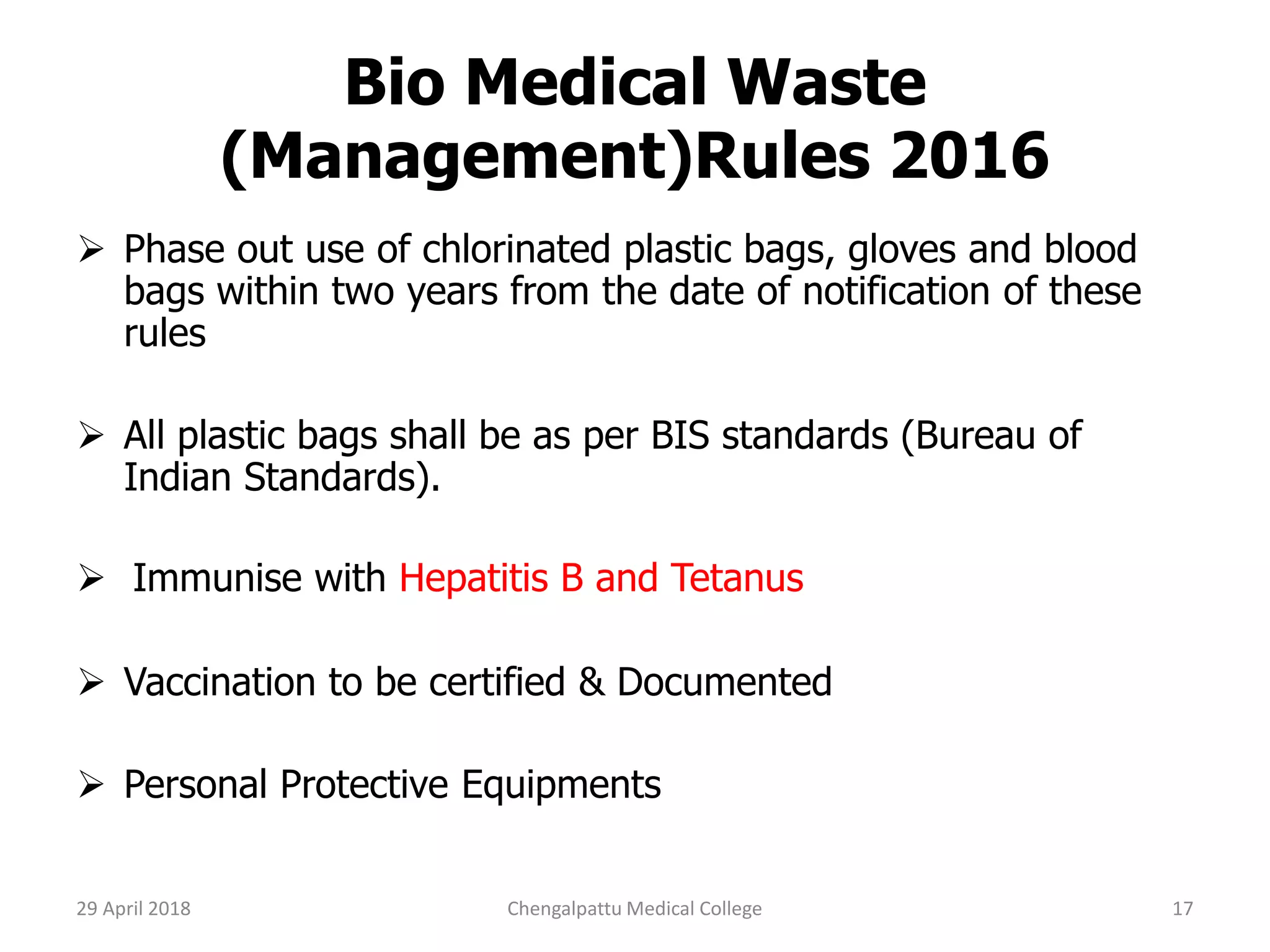 Bio Medical Waste
(Management)Rules 2016
 Phase out use of chlorinated plastic bags, gloves and blood
bags within two years from the date of notification of these
rules
 All plastic bags shall be as per BIS standards (Bureau of
Indian Standards).
 Immunise with Hepatitis B and Tetanus
 Vaccination to be certified & Documented
 Personal Protective Equipments
29 April 2018 17Chengalpattu Medical College
 