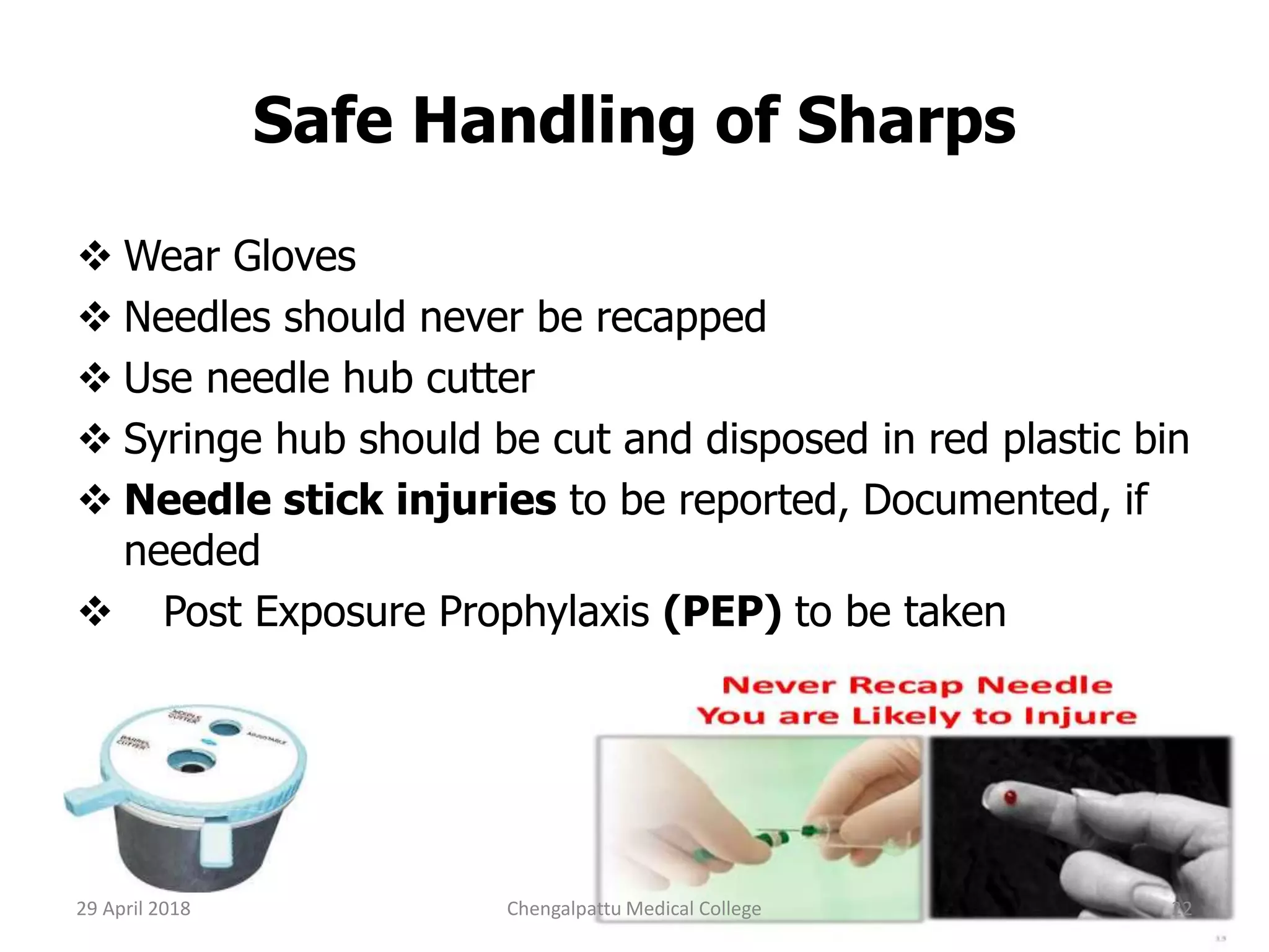 Safe Handling of Sharps
 Wear Gloves
 Needles should never be recapped
 Use needle hub cutter
 Syringe hub should be cut and disposed in red plastic bin
 Needle stick injuries to be reported, Documented, if
needed
 Post Exposure Prophylaxis (PEP) to be taken
29 April 2018 22Chengalpattu Medical College
 
