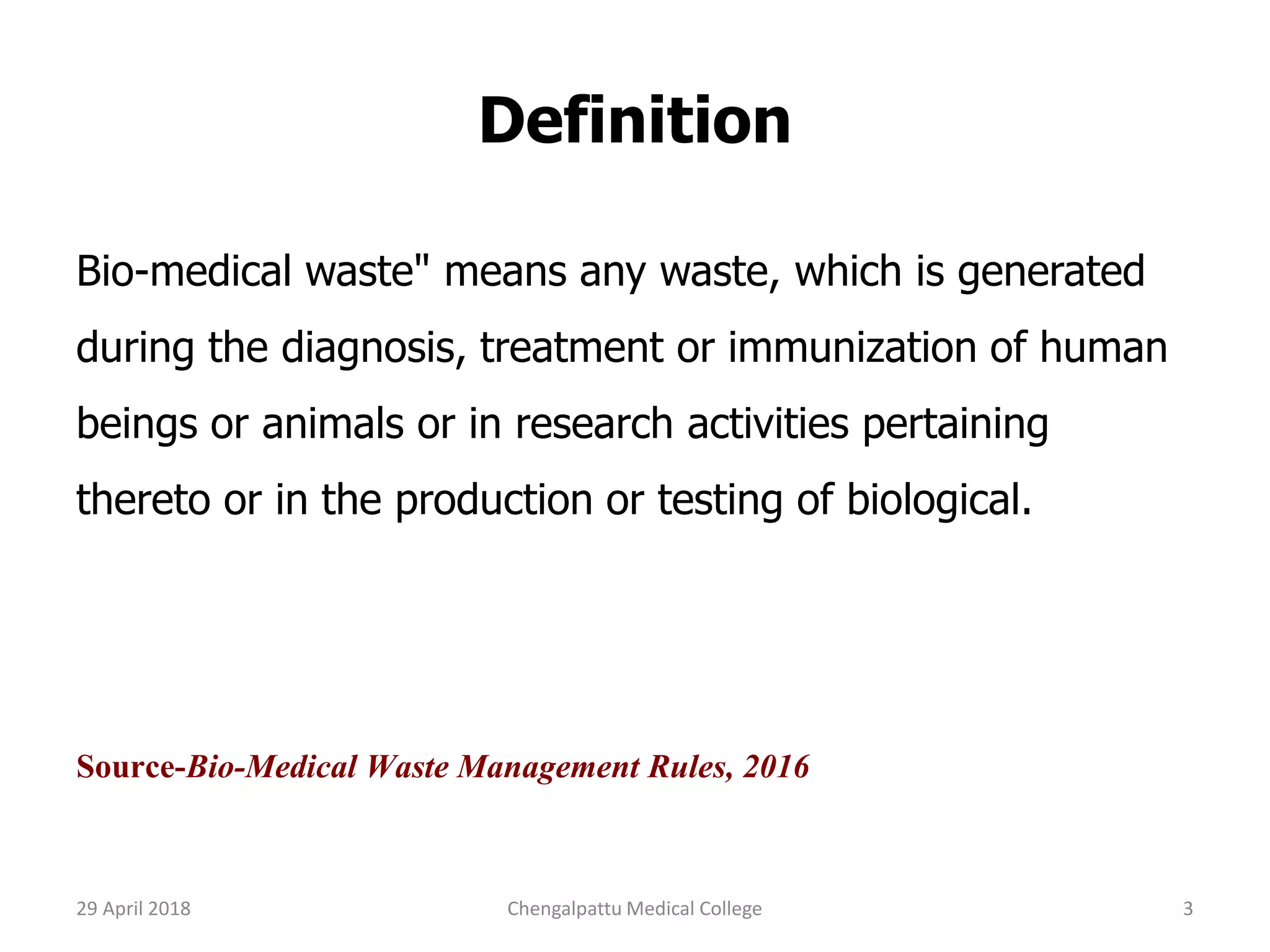 Definition
Bio-medical waste" means any waste, which is generated
during the diagnosis, treatment or immunization of human
beings or animals or in research activities pertaining
thereto or in the production or testing of biological.
Source-Bio-Medical Waste Management Rules, 2016
29 April 2018 3Chengalpattu Medical College
 