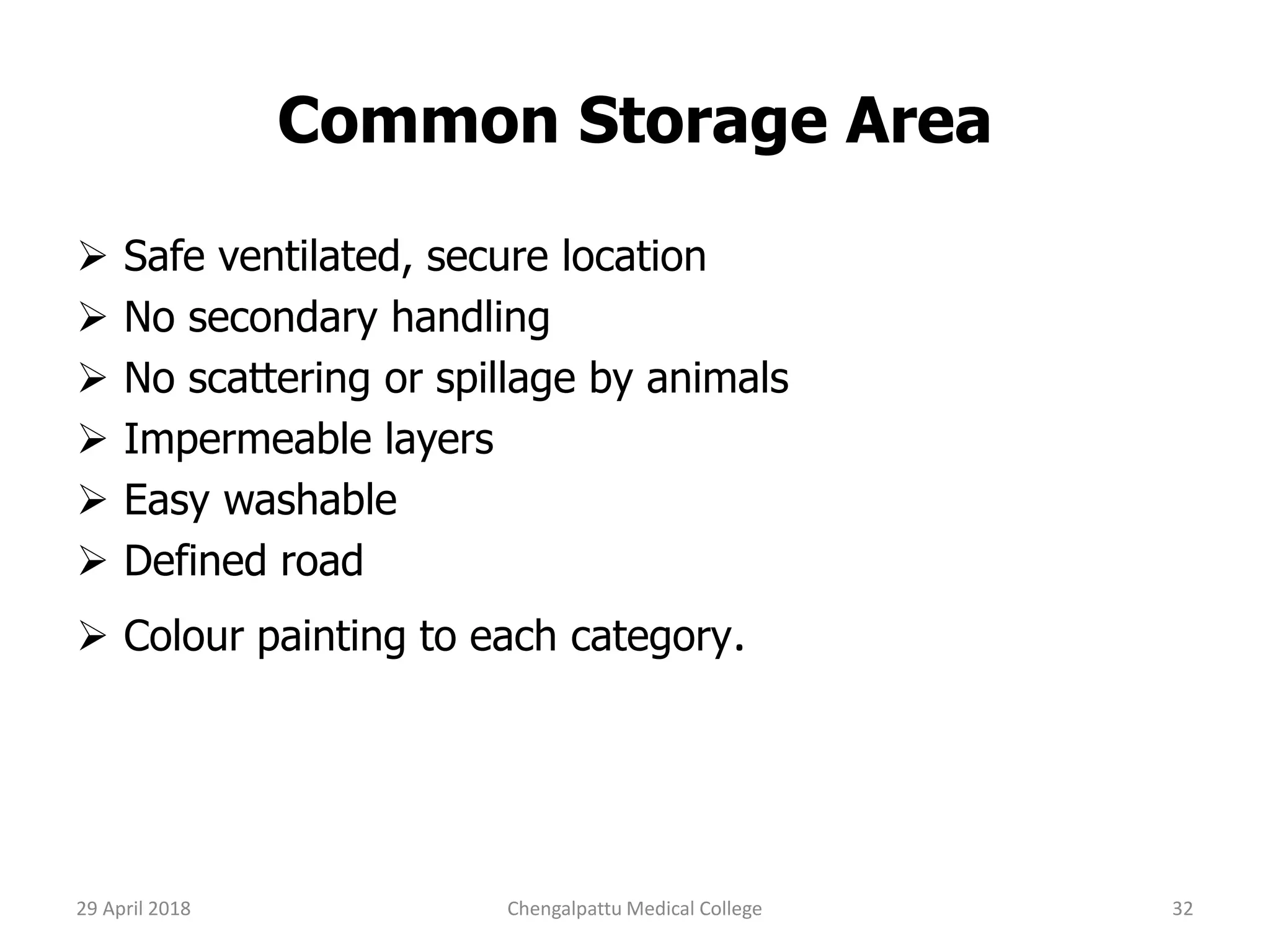 Common Storage Area
 Safe ventilated, secure location
 No secondary handling
 No scattering or spillage by animals
 Impermeable layers
 Easy washable
 Defined road
 Colour painting to each category.
29 April 2018 32Chengalpattu Medical College
 