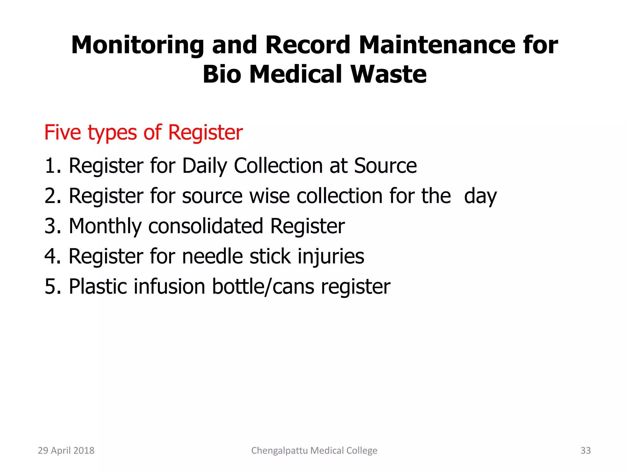 Monitoring and Record Maintenance for
Bio Medical Waste
Five types of Register
1. Register for Daily Collection at Source
2. Register for source wise collection for the day
3. Monthly consolidated Register
4. Register for needle stick injuries
5. Plastic infusion bottle/cans register
29 April 2018 33Chengalpattu Medical College
 