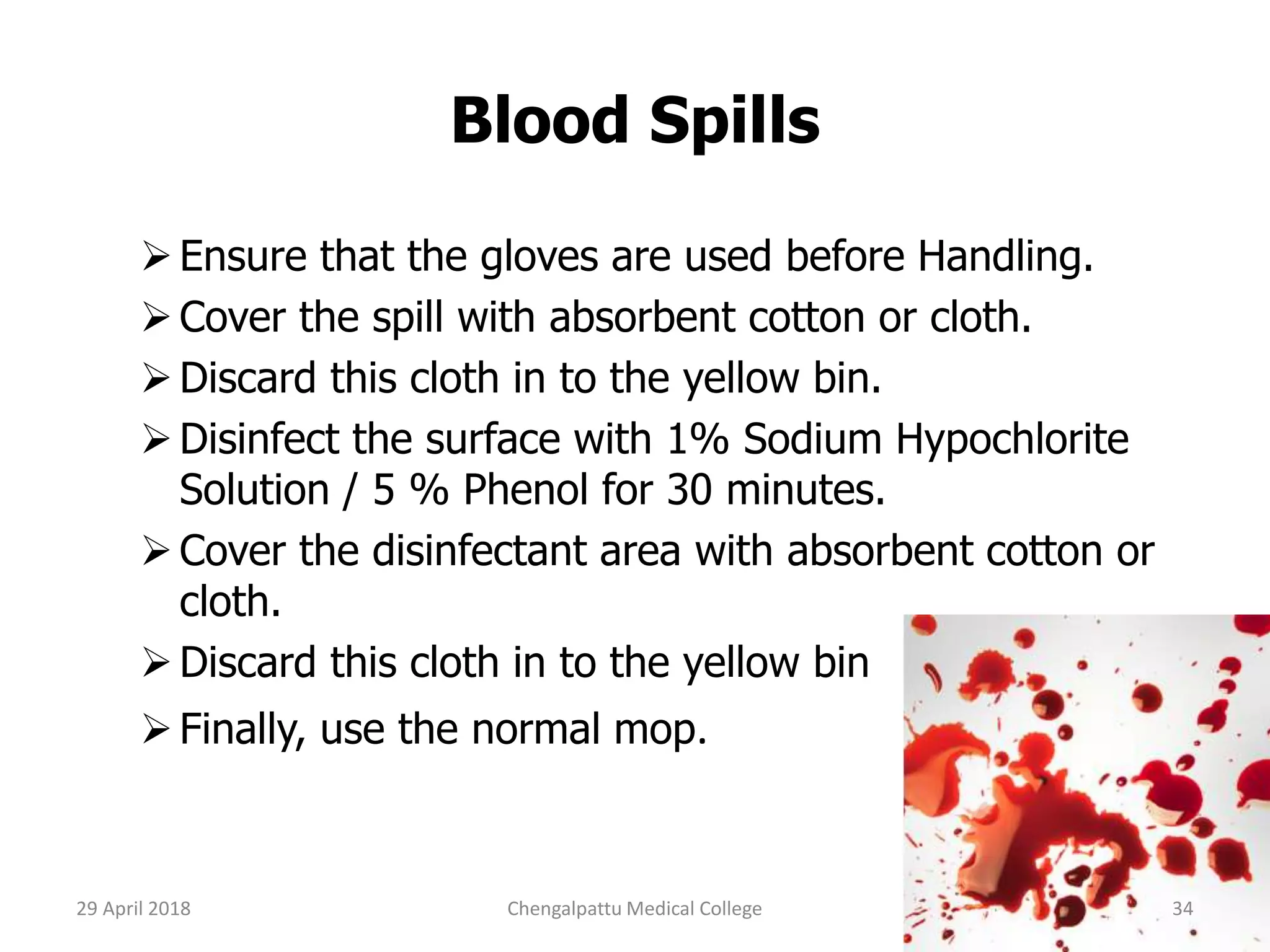 Blood Spills
Ensure that the gloves are used before Handling.
Cover the spill with absorbent cotton or cloth.
Discard this cloth in to the yellow bin.
Disinfect the surface with 1% Sodium Hypochlorite
Solution / 5 % Phenol for 30 minutes.
Cover the disinfectant area with absorbent cotton or
cloth.
Discard this cloth in to the yellow bin
Finally, use the normal mop.
29 April 2018 34Chengalpattu Medical College
 