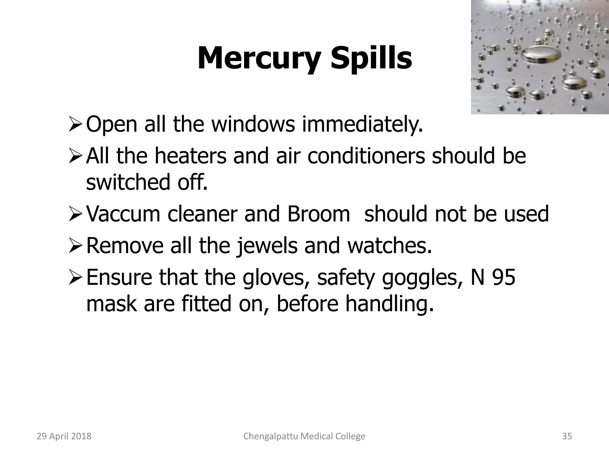 Mercury Spills
Open all the windows immediately.
All the heaters and air conditioners should be
switched off.
Vaccum cleaner and Broom should not be used
Remove all the jewels and watches.
Ensure that the gloves, safety goggles, N 95
mask are fitted on, before handling.
29 April 2018 35Chengalpattu Medical College
 