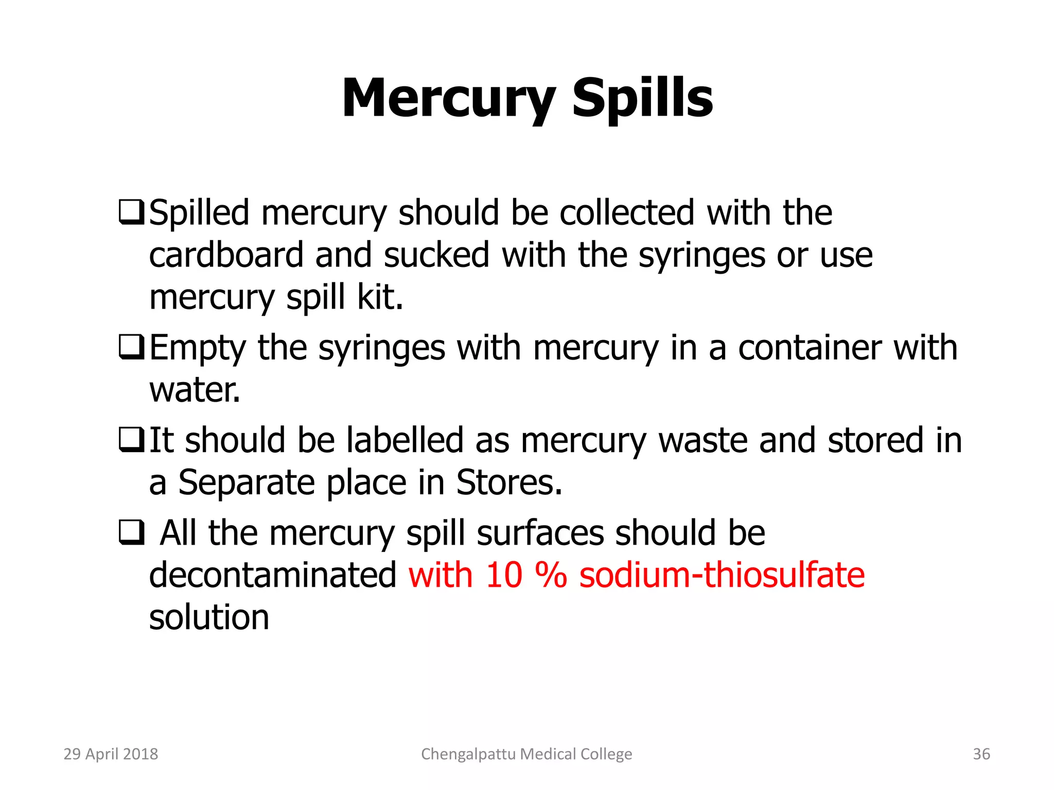 Mercury Spills
Spilled mercury should be collected with the
cardboard and sucked with the syringes or use
mercury spill kit.
Empty the syringes with mercury in a container with
water.
It should be labelled as mercury waste and stored in
a Separate place in Stores.
 All the mercury spill surfaces should be
decontaminated with 10 % sodium-thiosulfate
solution
29 April 2018 36Chengalpattu Medical College
 
