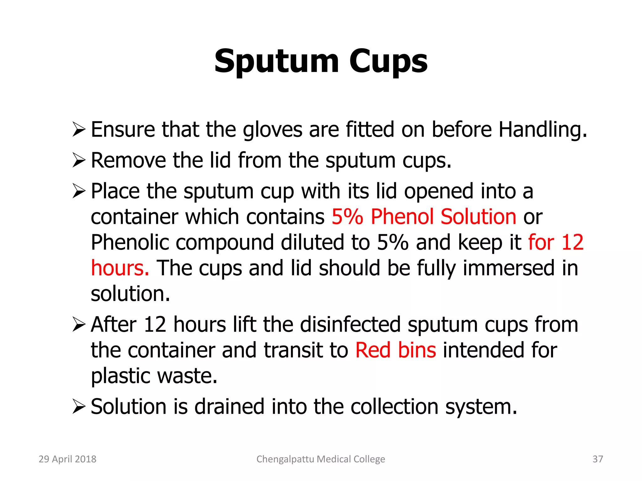 Sputum Cups
Ensure that the gloves are fitted on before Handling.
Remove the lid from the sputum cups.
Place the sputum cup with its lid opened into a
container which contains 5% Phenol Solution or
Phenolic compound diluted to 5% and keep it for 12
hours. The cups and lid should be fully immersed in
solution.
After 12 hours lift the disinfected sputum cups from
the container and transit to Red bins intended for
plastic waste.
Solution is drained into the collection system.
29 April 2018 37Chengalpattu Medical College
 