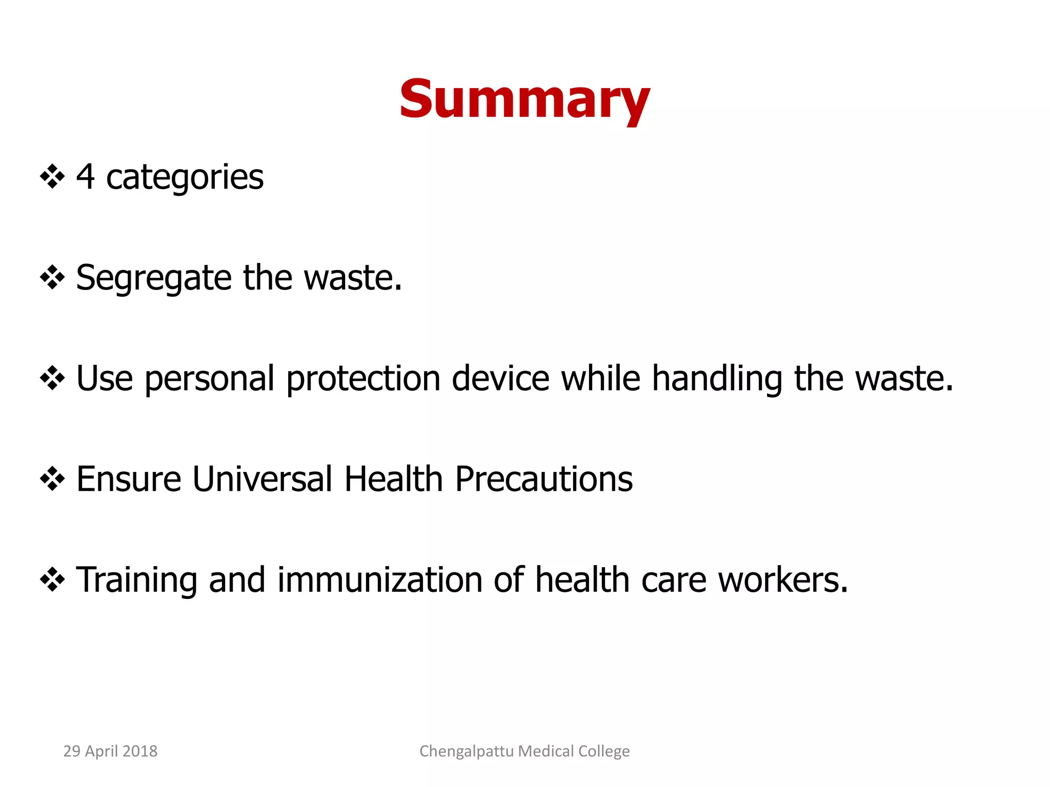 Summary
 4 categories
 Segregate the waste.
 Use personal protection device while handling the waste.
 Ensure Universal Health Precautions
 Training and immunization of health care workers.
29 April 2018 Chengalpattu Medical College
 
