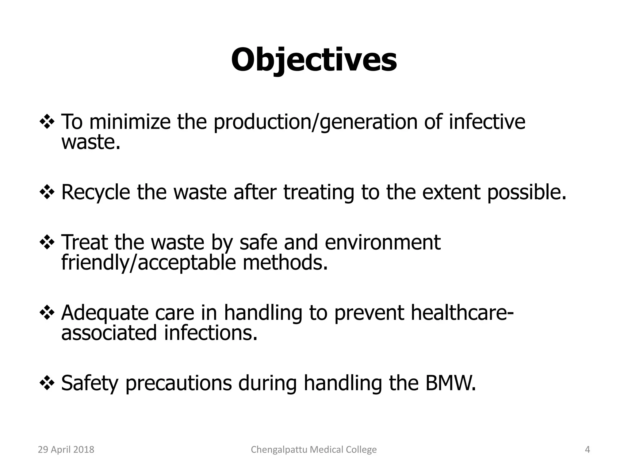 Objectives
 To minimize the production/generation of infective
waste.
 Recycle the waste after treating to the extent possible.
 Treat the waste by safe and environment
friendly/acceptable methods.
 Adequate care in handling to prevent healthcare-
associated infections.
 Safety precautions during handling the BMW.
29 April 2018 4Chengalpattu Medical College
 