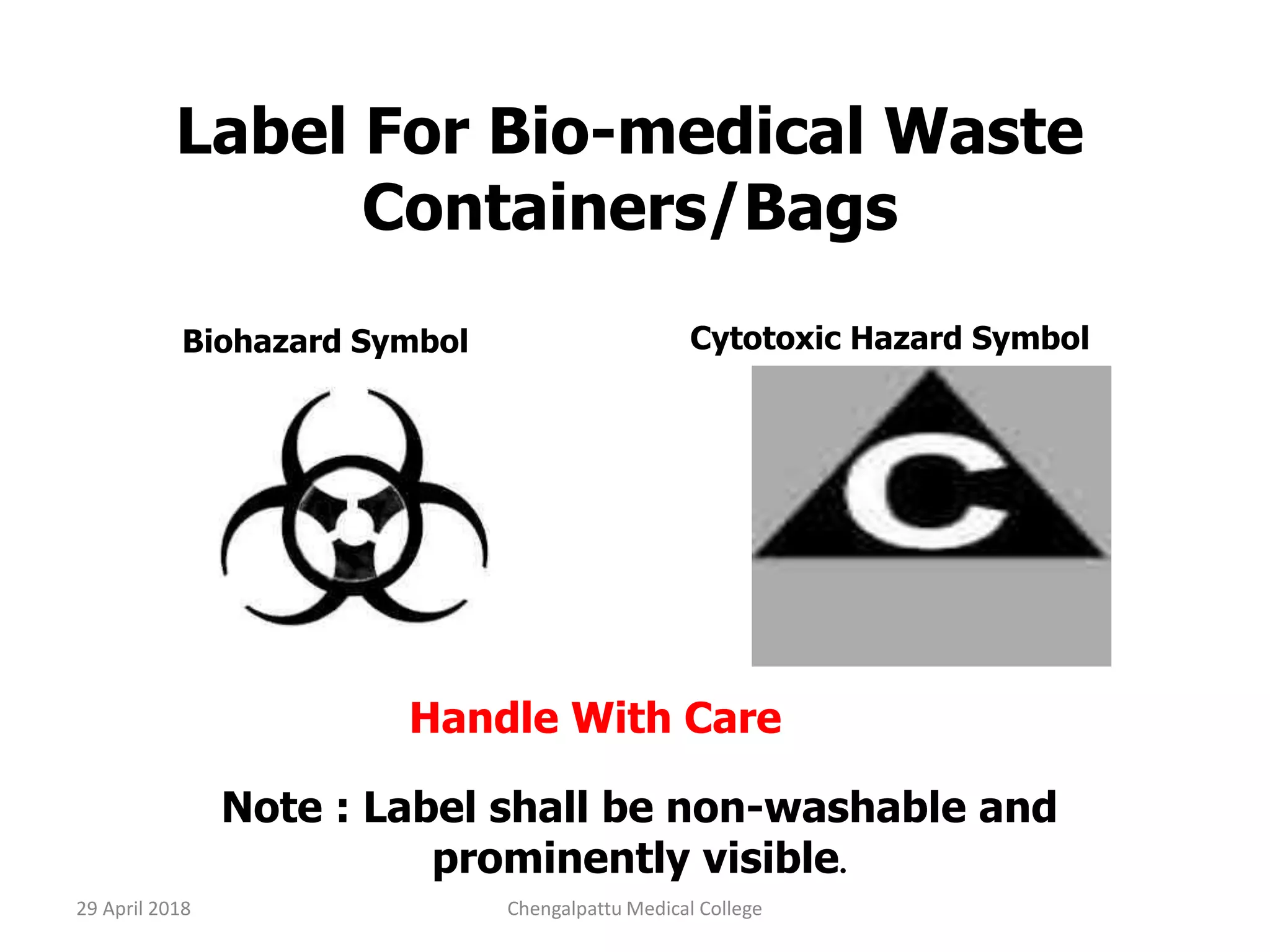 Label For Bio-medical Waste
Containers/Bags
Cytotoxic Hazard Symbol
Handle With Care
Note : Label shall be non-washable and
prominently visible.
Biohazard Symbol
29 April 2018 Chengalpattu Medical College
 