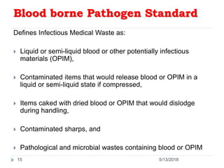 Blood borne Pathogen Standard
Defines Infectious Medical Waste as:
 Liquid or semi-liquid blood or other potentially infectious
materials (OPIM),
 Contaminated items that would release blood or OPIM in a
liquid or semi-liquid state if compressed,
 Items caked with dried blood or OPIM that would dislodge
during handling,
 Contaminated sharps, and
 Pathological and microbial wastes containing blood or OPIM
15 5/13/2018
 