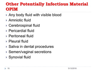 Other Potentially Infectious Material
OPIM
 Any body fluid with visible blood
 Amniotic fluid
 Cerebrospinal fluid
 Pericardial fluid
 Peritoneal fluid
 Pleural fluid
 Saliva in dental procedures
 Semen/vaginal secretions
 Synovial fluid
16 5/13/2018
 