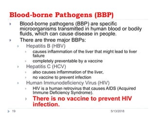 Blood-borne Pathogens (BBP)
 Blood-borne pathogens (BBP) are specific
microorganisms transmitted in human blood or bodily
fluids, which can cause disease in people.
 There are three major BBPs:
 Hepatitis B (HBV)
 causes inflammation of the liver that might lead to liver
failure
 completely preventable by a vaccine
 Hepatitis C (HCV)
 also causes inflammation of the liver,
 no vaccine to prevent infection
 Human Immunodeficiency Virus (HIV)
 HIV is a human retrovirus that causes AIDS (Acquired
Immune Deficiency Syndrome).
 There is no vaccine to prevent HIV
infection.
19 5/13/2018
 